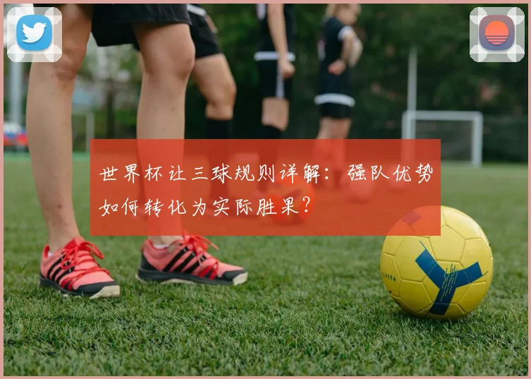 世界杯让三球规则详解：强队优势如何转化为实际胜果？
