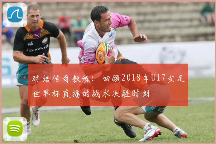 对话传奇教练：回顾2018年U17女足世界杯直播的战术决胜时刻
