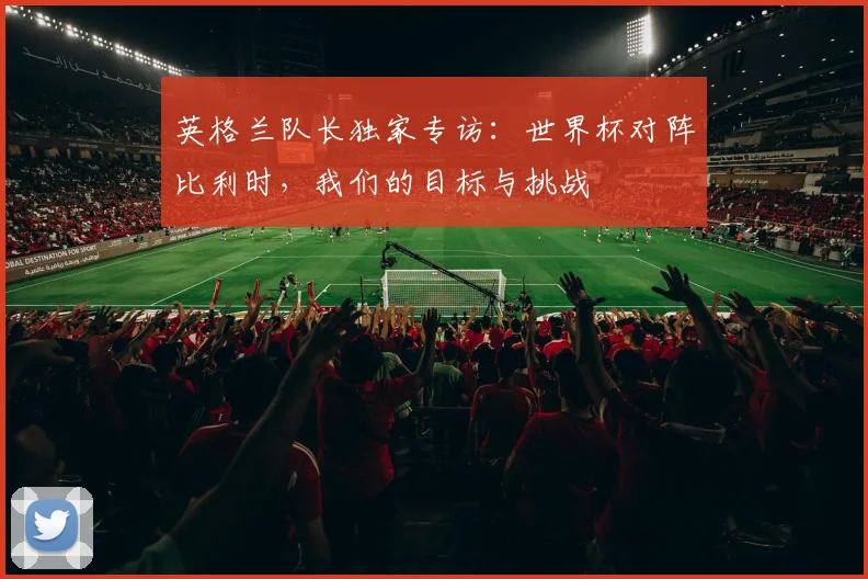 英格兰队长独家专访：世界杯对阵比利时，我们的目标与挑战