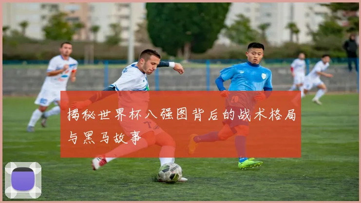 揭秘世界杯八强图背后的战术格局与黑马故事