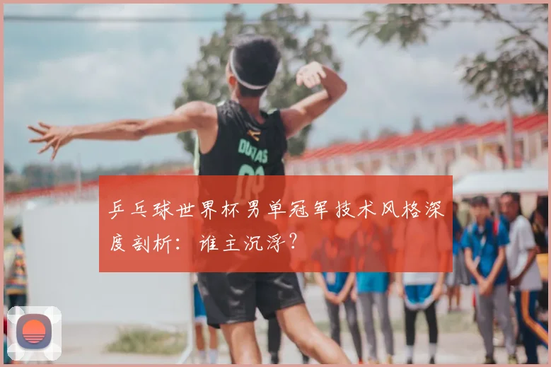 乒乓球世界杯男单冠军技术风格深度剖析：谁主沉浮？