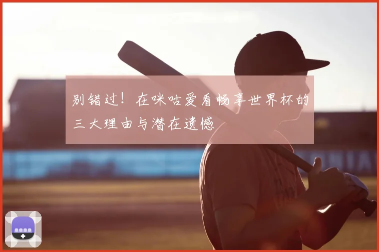 别错过！在咪咕爱看畅享世界杯的三大理由与潜在遗憾