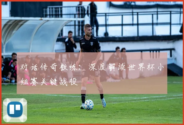 对话传奇教练:深度解读世界杯小组赛关键战役