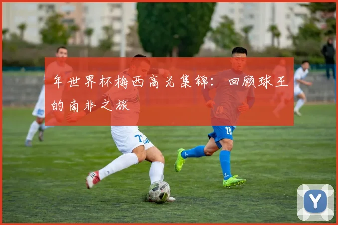 年世界杯梅西高光集锦：回顾球王的南非之旅