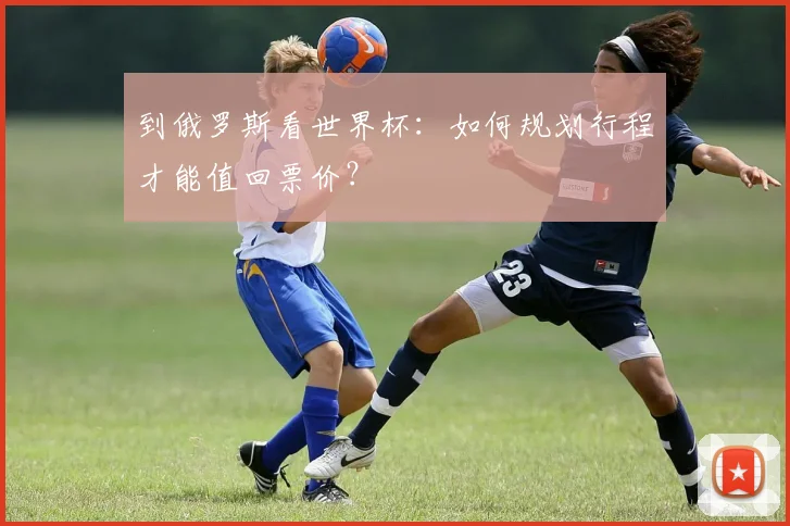 到俄罗斯看世界杯：如何规划行程才能值回票价？